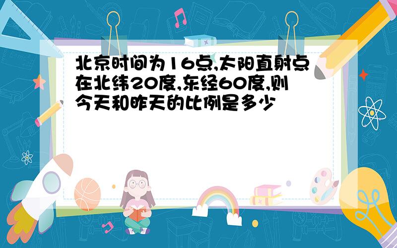 北京时间为16点,太阳直射点在北纬20度,东经60度,则今天和昨天的比例是多少