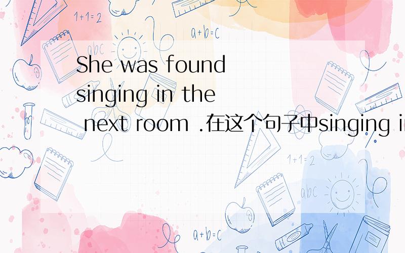 She was found singing in the next room .在这个句子中singing in the next room的句子成分和表现形式分别是什么?