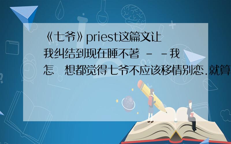 《七爷》priest这篇文让我纠结到现在睡不著 - -我怎麼想都觉得七爷不应该移情别恋.就算有这般那般的理由什麽缘分已了啊因缘已尽啊但是这种情意类小说难道不应该专情吗 TAT因为小说写得