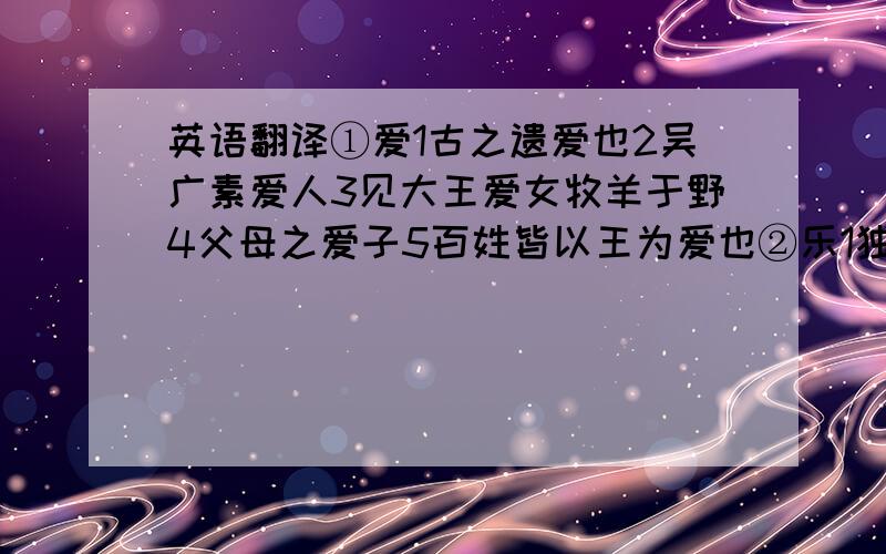 英语翻译①爱1古之遗爱也2吴广素爱人3见大王爱女牧羊于野4父母之爱子5百姓皆以王为爱也②乐1独乐乐2与人乐乐③道1道芷阳间行2师道之不传也久矣3得道者多助4何可胜道也哉④见1百姓之不