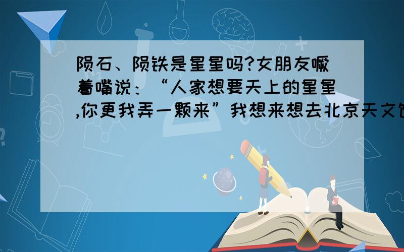 陨石、陨铁是星星吗?女朋友噘着嘴说：“人家想要天上的星星,你更我弄一颗来”我想来想去北京天文馆有个陨石,摆在天文馆院子里,可以供游人触摸,拍照.请问陨石是星星吗,如果是我明天就