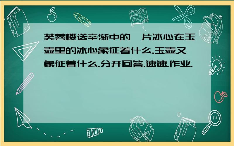 芙蓉楼送辛渐中的一片冰心在玉壶里的冰心象征着什么.玉壶又象征着什么.分开回答.速速.作业.