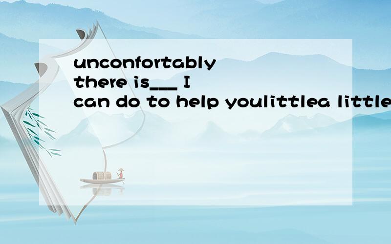 unconfortably there is___ I can do to help youlittlea little fewa few