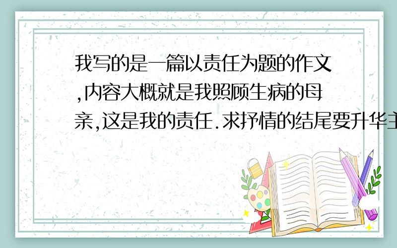 我写的是一篇以责任为题的作文,内容大概就是我照顾生病的母亲,这是我的责任.求抒情的结尾要升华主题,抒情的结尾,要扣题.内容大致就是妈妈高烧了,我照顾她