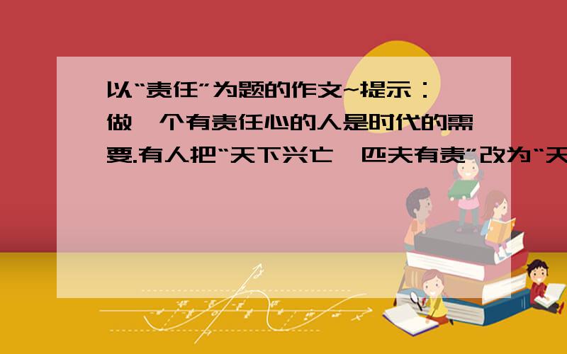 以“责任”为题的作文~提示：做一个有责任心的人是时代的需要.有人把“天下兴亡,匹夫有责”改为“天下兴亡,我有责”,意思是说,“我”应当义不容辞地担负起对国家、对社会的责任.国家