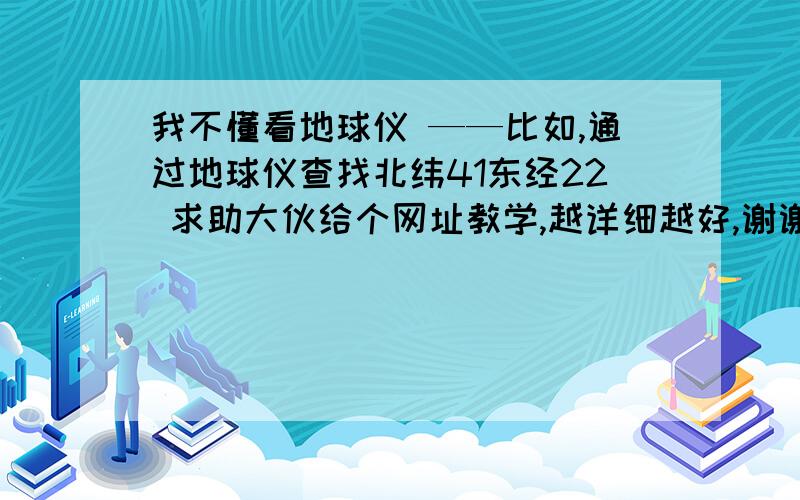 我不懂看地球仪 ——比如,通过地球仪查找北纬41东经22 求助大伙给个网址教学,越详细越好,谢谢