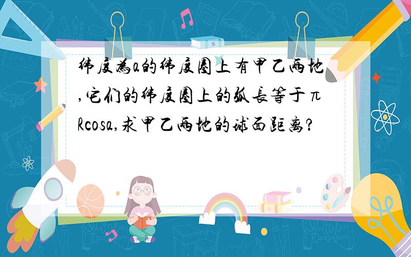 纬度为a的纬度圈上有甲乙两地,它们的纬度圈上的弧长等于πRcosa,求甲乙两地的球面距离?