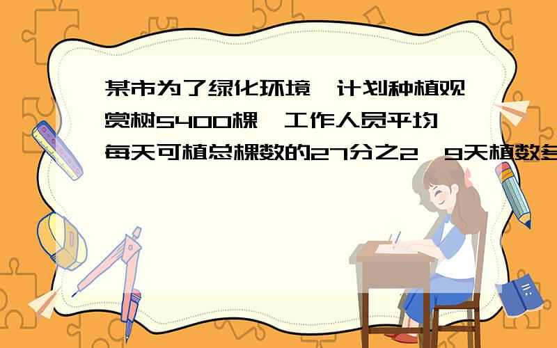 某市为了绿化环境,计划种植观赏树5400棵,工作人员平均每天可植总棵数的27分之2,9天植数多少棵?