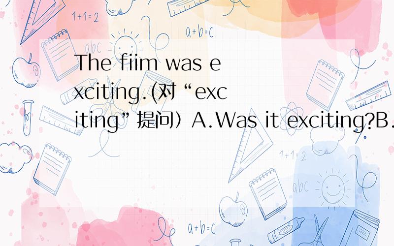 The fiim was exciting.(对“exciting”提问）A.Was it exciting?B.How was the film?选A或B?给出理由.