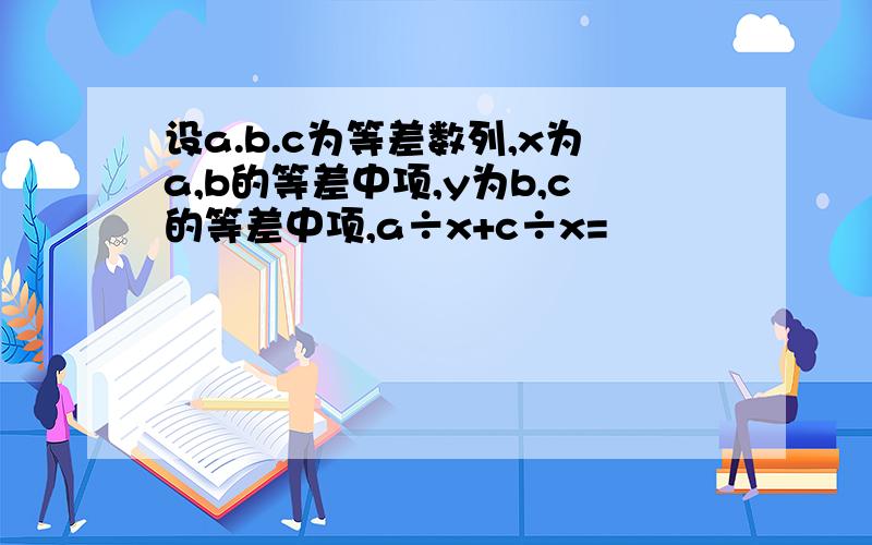 设a.b.c为等差数列,x为a,b的等差中项,y为b,c的等差中项,a÷x+c÷x=