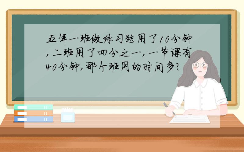 五年一班做练习题用了10分钟,二班用了四分之一,一节课有40分钟,那个班用的时间多?