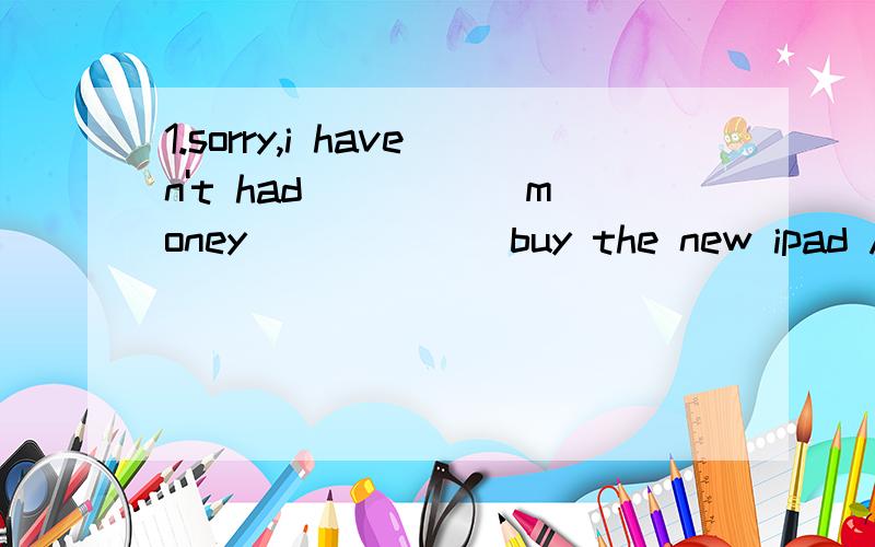 1.sorry,i haven't had _____money ______buy the new ipad A.such;that B.too;to C.enough;to D.enough;that 2.is there life on _____palanets?A.other B.the other C.another D.others 3.cutting down trees is damaging the ____ A.food B.water C.space D.envirome