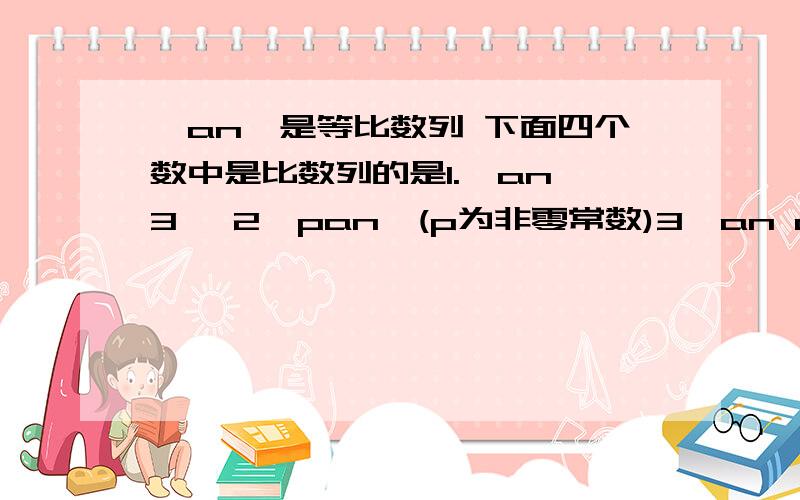 ｛an｝是等比数列 下面四个数中是比数列的是1.{an^3} 2{pan}(p为非零常数)3{an an+1} 4{an+an+1}