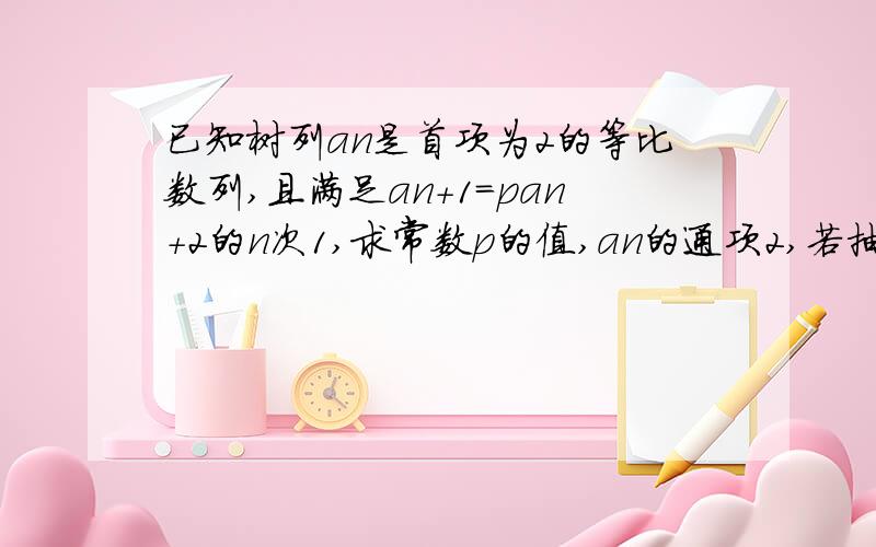 已知树列an是首项为2的等比数列,且满足an+1=pan+2的n次1,求常数p的值,an的通项2,若抽去an中的第一项,第四项,第七项,第3n-2项,余下的数按原来的顺序组成数列bn,求bn通项3,在2的条件下,设bn前n项和