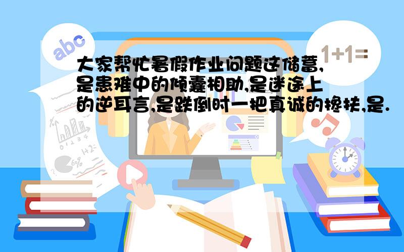 大家帮忙暑假作业问题这储蓄,是患难中的倾囊相助,是迷途上的逆耳言,是跌倒时一把真诚的搀扶,是.