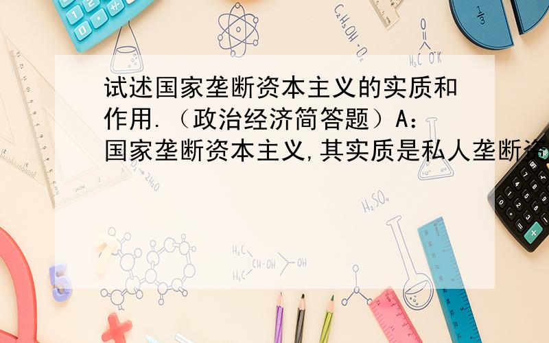 试述国家垄断资本主义的实质和作用.（政治经济简答题）A：国家垄断资本主义,其实质是私人垄断资本利用国家机器来为其服务的手段,是代表垄断资产阶级的总体利益对社会经济进行调节的