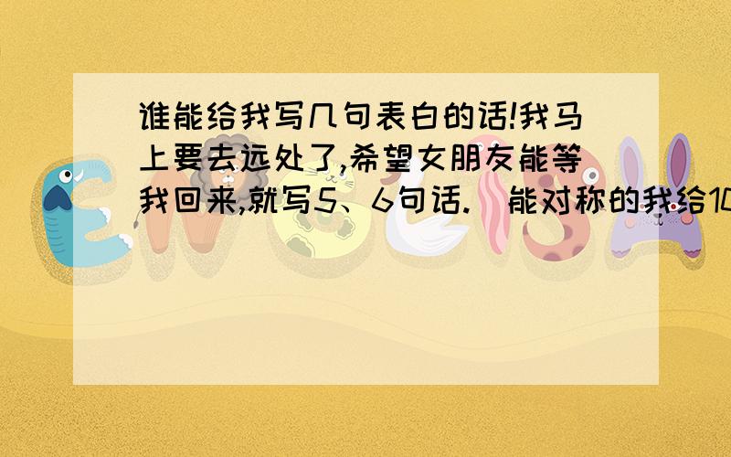 谁能给我写几句表白的话!我马上要去远处了,希望女朋友能等我回来,就写5、6句话.  能对称的我给10分.