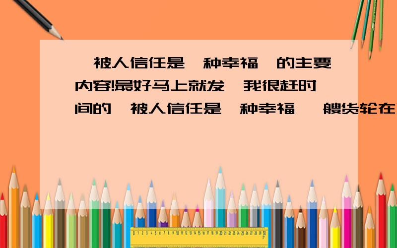 《被人信任是一种幸福》的主要内容!最好马上就发,我很赶时间的,被人信任是一种幸福 一艘货轮在烟波浩淼的大西洋上行驶.一个在船尾搞勤杂的黑人小孩不慎掉进了波涛滚滚的大西洋.孩子