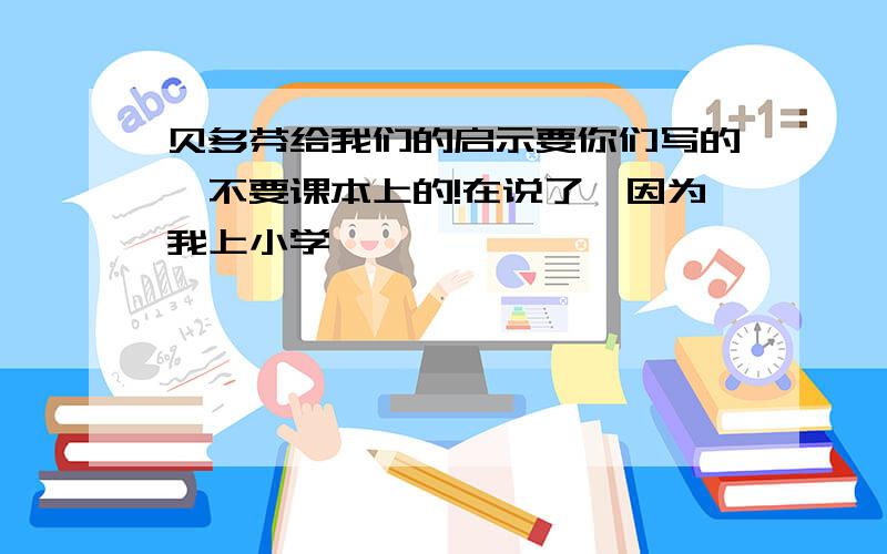 贝多芬给我们的启示要你们写的,不要课本上的!在说了,因为我上小学