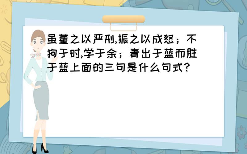 虽董之以严刑,振之以成怒；不拘于时,学于余；青出于蓝而胜于蓝上面的三句是什么句式?