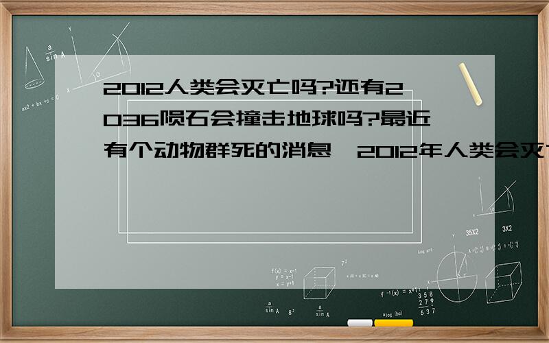 2012人类会灭亡吗?还有2036陨石会撞击地球吗?最近有个动物群死的消息,2012年人类会灭亡不是玛雅人说的吗?不知道准不.