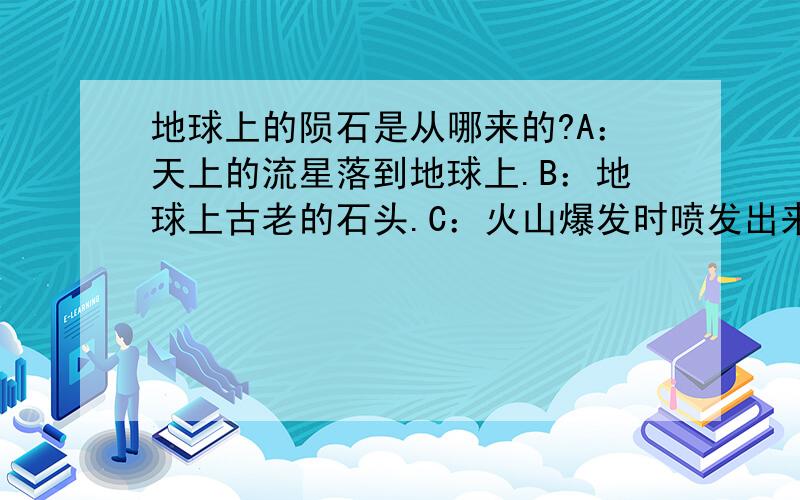 地球上的陨石是从哪来的?A：天上的流星落到地球上.B：地球上古老的石头.C：火山爆发时喷发出来的.