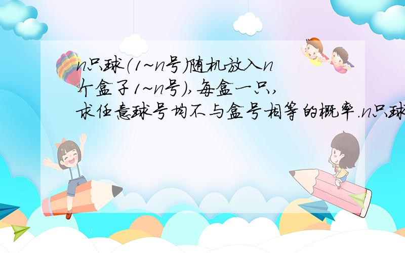 n只球（1~n号）随机放入n个盒子1~n号）,每盒一只,求任意球号均不与盒号相等的概率.n只球（1~n号）随机放入n个盒子1~n号）,每盒一只,求任意球号均不与盒号相等的概率,