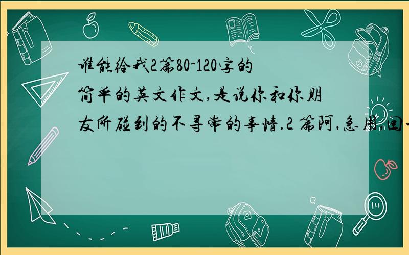 谁能给我2篇80-120字的简单的英文作文,是说你和你朋友所碰到的不寻常的事情.2 篇阿,急用,回一楼要的，而且急要，