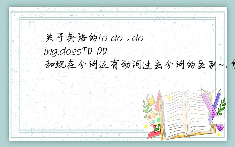 关于英语的to do ,doing.doesTO DO 和现在分词还有动词过去分词的区别~,能纤细说下最好,因为他老是给出一个动词的TO DO ,DOING ,DOES的形式我都不知道选哪个?