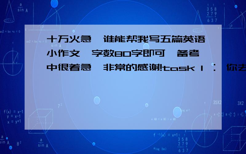 十万火急,谁能帮我写五篇英语小作文,字数80字即可,备考中很着急,非常的感谢!task 1 ： 你去拜访一个朋友,但是他不在,你给他留一个便条.要求：你来访的目的,约定下次见面task 2 你获知你的