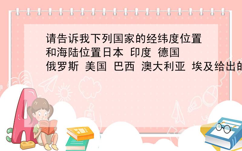 请告诉我下列国家的经纬度位置和海陆位置日本 印度 德国 俄罗斯 美国 巴西 澳大利亚 埃及给出的数据最好能帮助解区域地理等题目噢