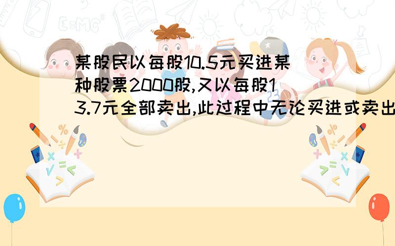 某股民以每股10.5元买进某种股票2000股,又以每股13.7元全部卖出,此过程中无论买进或卖出他均需缴纳交易额的0.3％作为手续费.这位股民买卖这种股票赚了多少元?