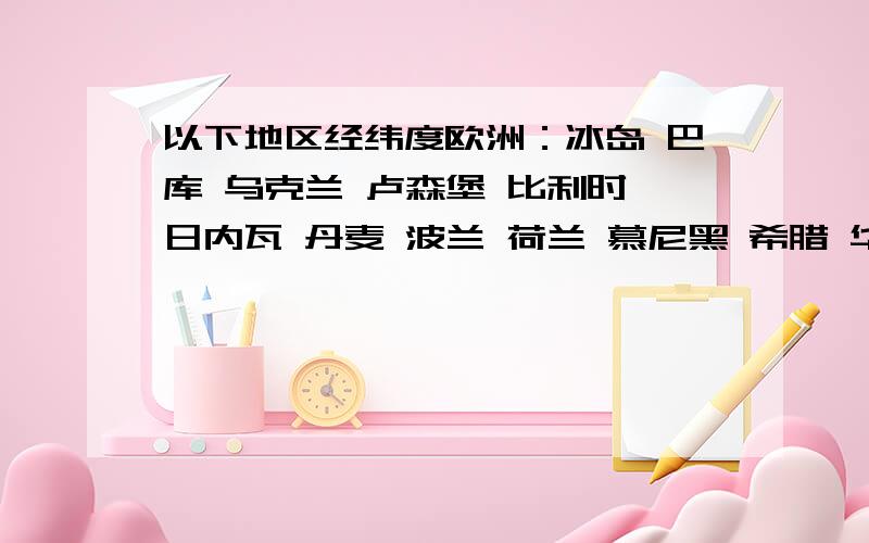 以下地区经纬度欧洲：冰岛 巴库 乌克兰 卢森堡 比利时 日内瓦 丹麦 波兰 荷兰 慕尼黑 希腊 华沙 雅典 布达佩斯 西班牙 巴黎 斯德哥尔摩 马耳他 布拉格 萨拉热窝 法兰西 摩纳哥 亚洲：大马