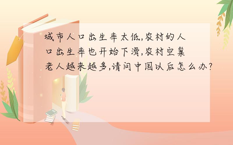 城市人口出生率太低,农村的人口出生率也开始下滑,农村空巢老人越来越多,请问中国以后怎么办?