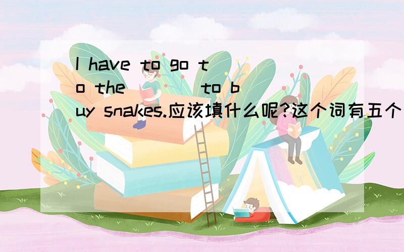 I have to go to the ___ to buy snakes.应该填什么呢?这个词有五个字母,第二个是t