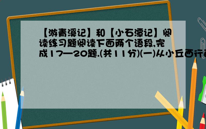 【游青溪记】和【小石潭记】阅读练习题阅读下面两个语段,完成17—20题.(共11分)(一)从小丘西行百二十步,隔篁竹.闻水声,如鸣佩环,心乐之.伐竹取道,下见小潭,水尤清冽.全石以为底,近岸,卷石