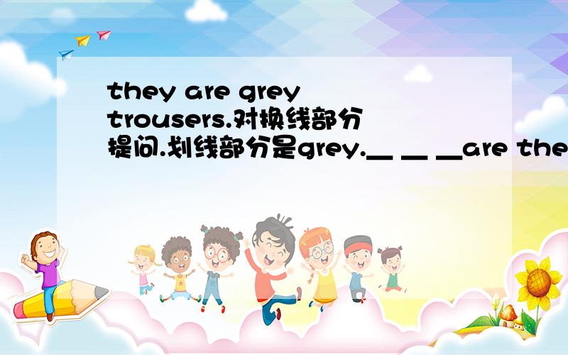 they are grey trousers.对换线部分提问.划线部分是grey.＿ ＿ ＿are they?