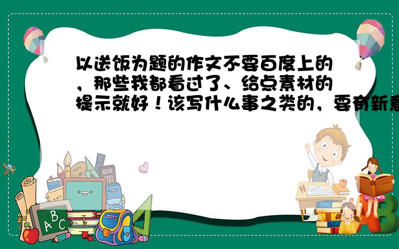 以送饭为题的作文不要百度上的，那些我都看过了、给点素材的提示就好！该写什么事之类的，要有新意不用范文，素材提示就好。