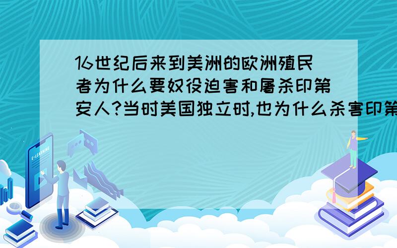 16世纪后来到美洲的欧洲殖民者为什么要奴役迫害和屠杀印第安人?当时美国独立时,也为什么杀害印第安人?