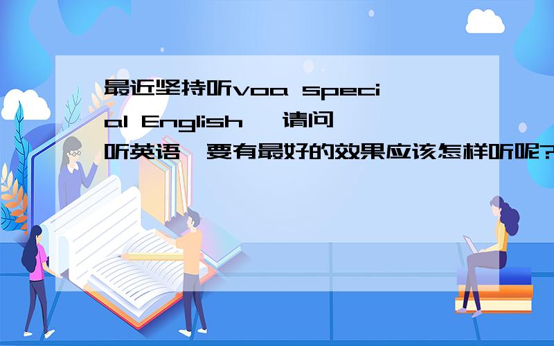 最近坚持听voa special English ,请问听英语,要有最好的效果应该怎样听呢?谢谢