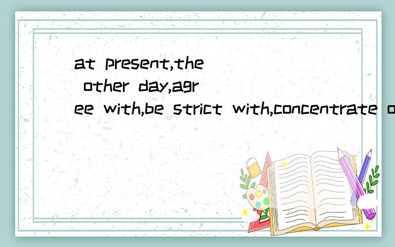 at present,the other day,agree with,be strict with,concentrate on,care about,learn from1.I met her in the street _____I was surprised at her big changes.2.We should ____Jack.He is the best in our class.3.My parents can't afford to buy a car ____,so t