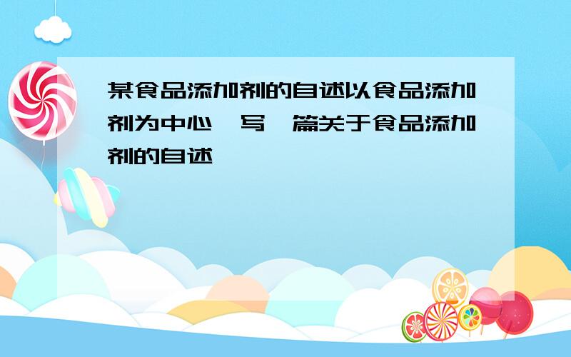 某食品添加剂的自述以食品添加剂为中心,写一篇关于食品添加剂的自述