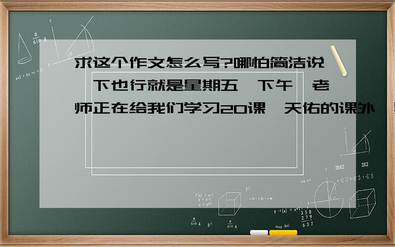 求这个作文怎么写?哪怕简洁说一下也行就是星期五,下午,老师正在给我们学习20课詹天佑的课外,黑板上写了很多字,老师一边写字一边说怎么没人擦黑板呢?我正在看书,没理会到,突然,向被一