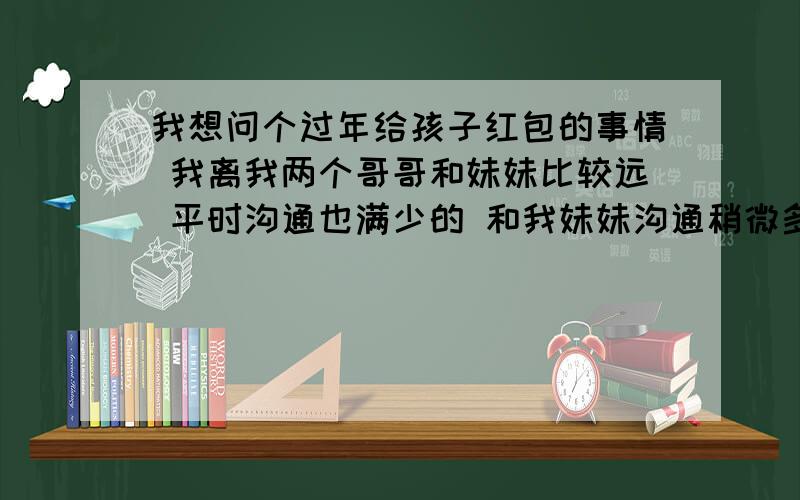 我想问个过年给孩子红包的事情 我离我两个哥哥和妹妹比较远 平时沟通也满少的 和我妹妹沟通稍微多一点,他们都有孩子了 我还没结婚 他们结婚早那时我还在念书 所以结婚时我也不没随钱