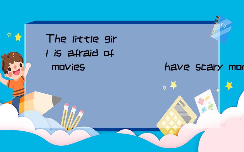 The little girl is afraid of movies ______ have scary monsters.I have never seen the girl ______ got first place in the sports meeting.Do you know the girl ______ eyes are blue?The boy ______ I spoke to is from Qinghai.The book ______ he bought yeste