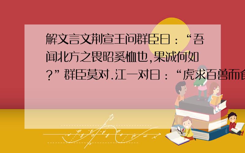 解文言文荆宣王问群臣曰：“吾闻北方之畏昭奚恤也,果诚何如?”群臣莫对.江一对曰：“虎求百兽而食之,得狐.狐曰：‘子无敢食我也!天地使我长百兽.今子食我,是逆天帝命也.子以我为不信,