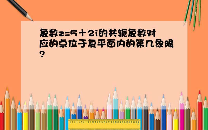 复数z=5＋2i的共轭复数对应的点位于复平面内的第几象限?