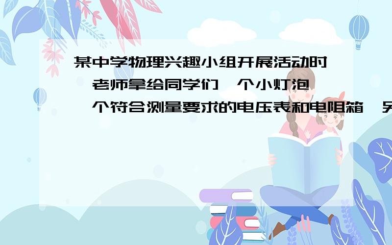 某中学物理兴趣小组开展活动时,老师拿给同学们一个小灯泡、一个符合测量要求的电压表和电阻箱,另有合适的电源、开关等.要求测量出该小灯泡的额定功率.同学们先查看了小灯泡的铭牌,