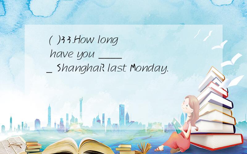 ( )33.How long have you _____ Shanghai?last Monday.