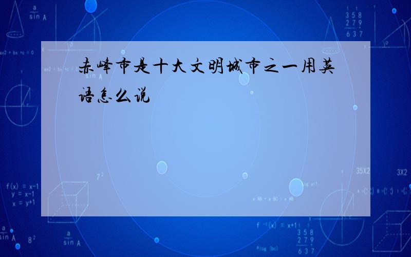 赤峰市是十大文明城市之一用英语怎么说